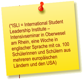 (*ISLI = International Student Leadership Institute  Intensivseminar in Oberwesel am Rhein, eine Woche in englischer Sprache mit ca. 100 Schlerinnen und Schlern aus mehreren europischen Lndern und den USA)